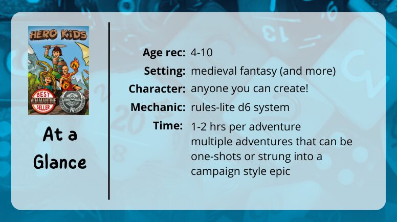 Hero Kids at a glance

age rec: 4-10
setting: medieval fantasy (and more)
character: anyone you can create!
mechanic: rules-lite d6 system
time: 1-2 hrs per adventure multipl adventures that can be one-shots or strung into a campaign style epic