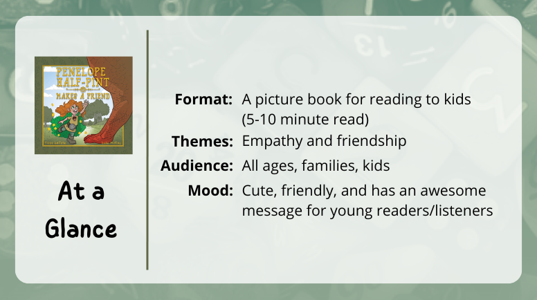 Penelope Half-Pint Make a Friend, at a glance

Format: A picture book for reading to kids 
(5-10 minute read)

Themes: Empathy and friendships

Audience: all ages, families, kids

Mood: Cute, friendly, and has an awesome message for young readers/listeners