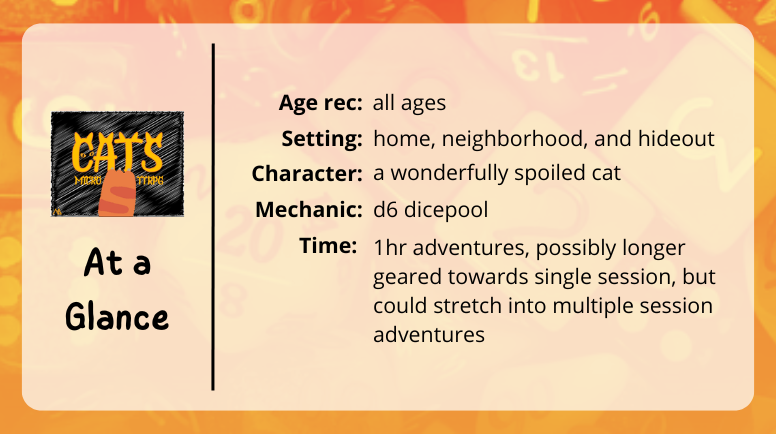 CATS at a glance
age: all ages
setting: home, neighborhood, and hideout
character: a wonderfully spoiled cat
mechanic: d6 dicepool
time: 1hr adventures, possibly longer
geared towards single session, but could stretch into multiple session adventures