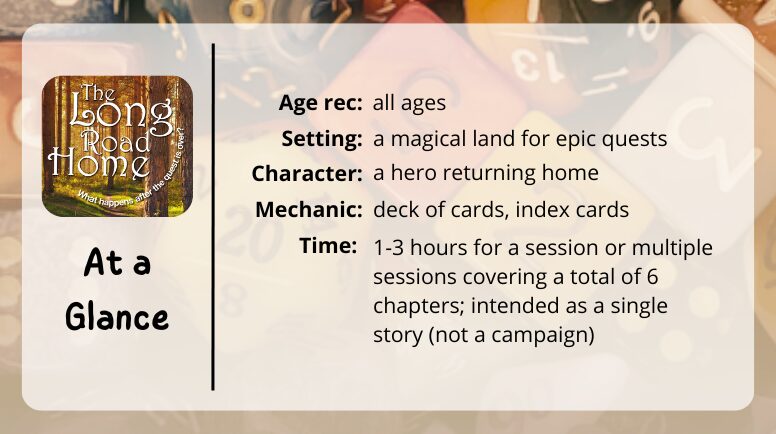 The Long Road Home at a glance

age: all ages
setting: a magical land for epic quests
character: a hero returning home
mechanic: deck of cards, index cards
time: 1-3 hours for a session or multiple sessions covering a total of 6 chapters; intended as a single story (not a campaign)