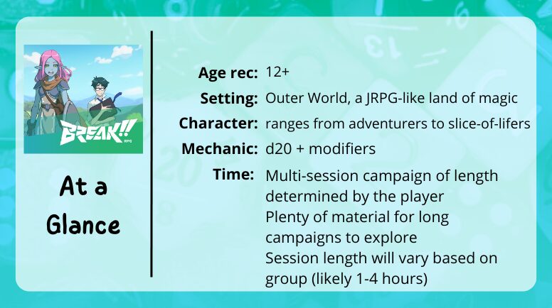 Break RPG at a glance
Age rec: 12+ 
Setting: Outer World, a JRPG-like land of magic
Character: ranges from adventurers to slice-of-lifers
Mechanics: d20 + modifiers
Time: Multi-session campaign of length determined by the player
Plenty of material for long campaigns to explore
Session length will vary based on group (likely 1-4 hours)