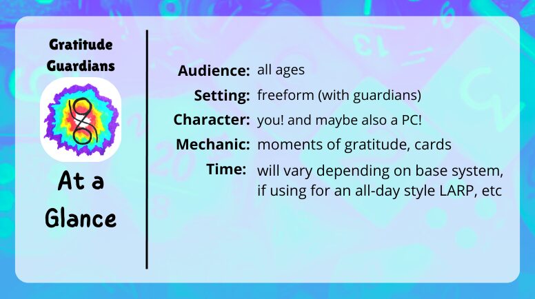 Gratitude Guardians at a glance

audience: all ages
setting: free form (with guardians)
character: you! and maybe also a PC
mechanic: moments of gratitude
time: will vary depending on base system, if using for a LARP, etc