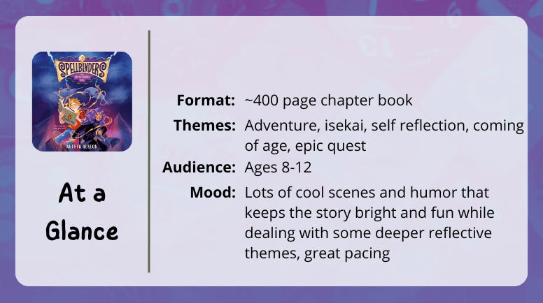 Spellbinders, at a glance Format: ~400 page chapter book Themes: adventure isekai, self reflection, coming of age Audience: ages 8-12 Mood: Lots of cool scenes and humor that keeps the story bright and fun while dealing with some deeper reflective themes, great pacing