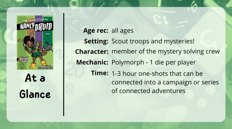 Nancy Druid at a glance
Age rec: all ages
Setting: scout troops and mysteries!
Character: member of a mystery solving crew
Mechanic: Plymorph - 1 dice per player
Time: 1-3 hour one-shots that can be connected into a campaign or series of connected adventures