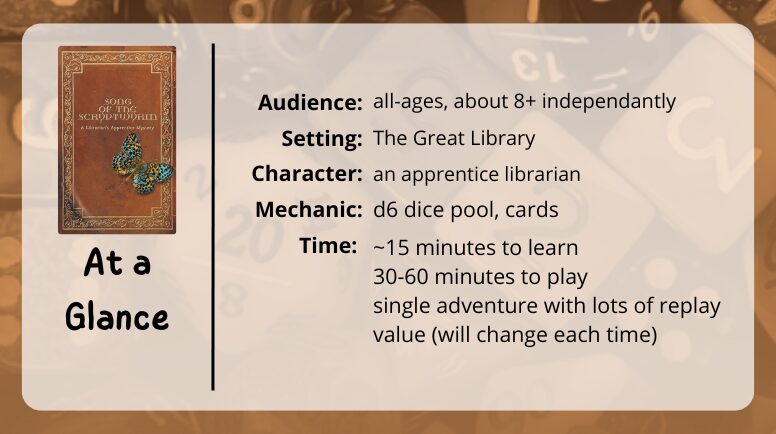 Song of the Scryptwyrm at a glance

audience: all ages, about 8+ independantly
setting: the great library
character: an apprentice librarian
mechanic: d6 dice pool, cards
time: ~15 minutes to learn, 30-60 minutes to play, single adventure with lots of replay value (will change each time)